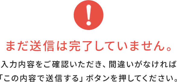 まだ送信は完了していません。入力内容をご確認いただき、間違いがなければ「この内容で送信する」ボタンを押してください。