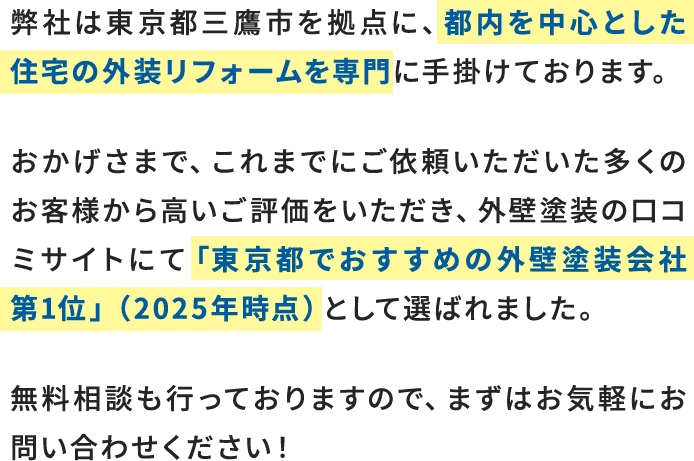 弊社は東京都三鷹市を拠点に、都内を中心とした住宅の外装リフォームを専門に手掛けております。おかげさまで、これまでにご依頼いただいた多くのお客様から高いご評価をいただき、外壁塗装の口コミサイトにて「東京都でおすすめの外壁塗装会社 第1位」（2025年時点）として選ばれました。無料相談も行っておりますので、まずはお気軽にお問い合わせください！