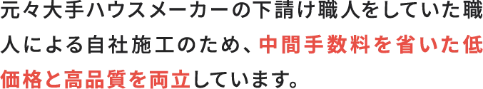 元々大手ハウスメーカーの下請け職人をしていた職人による自社施工のため、中間手数料を省いた低価格と高品質を両立しています。