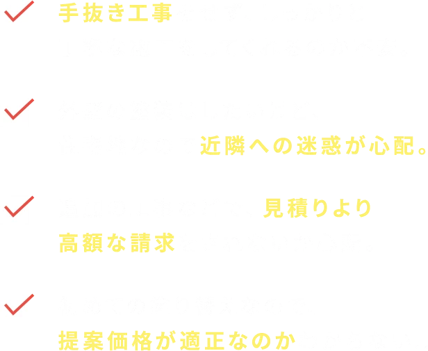 手抜き工事をせず、しっかりと丁寧な施工をしてくれるのか不安。外壁の塗装はしたいけど、住宅地なので近隣への迷惑が心配。追加の工事などで、見積りより高額な請求をされないか心配。初めての塗り替えなので、提案価格が適正なのかわからない